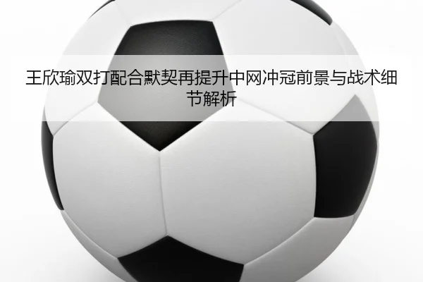 王欣瑜双打配合默契再提升中网冲冠前景与战术细节解析
